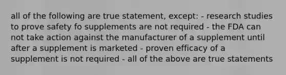 all of the following are true statement, except: - research studies to prove safety fo supplements are not required - the FDA can not take action against the manufacturer of a supplement until after a supplement is marketed - proven efficacy of a supplement is not required - all of the above are true statements