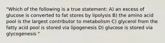 "Which of the following is a true statement: A) an excess of glucose is converted to fat stores by lipolysis B) the amino acid pool is the largest contributor to metabolism C) glycerol from the fatty acid pool is stored via lipogenesis D) glucose is stored via glycogenesis "