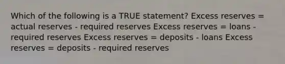 Which of the following is a TRUE statement? Excess reserves = actual reserves - required reserves Excess reserves = loans - required reserves Excess reserves = deposits - loans Excess reserves = deposits - required reserves