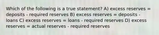 Which of the following is a true statement? A) excess reserves = deposits - required reserves B) excess reserves = deposits - loans C) excess reserves = loans - required reserves D) excess reserves = actual reserves - required reserves