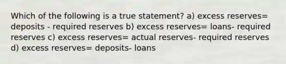 Which of the following is a true statement? a) excess reserves= deposits - required reserves b) excess reserves= loans- required reserves c) excess reserves= actual reserves- required reserves d) excess reserves= deposits- loans