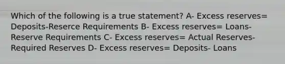 Which of the following is a true statement? A- Excess reserves= Deposits-Reserce Requirements B- Excess reserves= Loans- Reserve Requirements C- Excess reserves= Actual Reserves- Required Reserves D- Excess reserves= Deposits- Loans