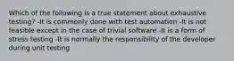 Which of the following is a true statement about exhaustive testing? -It is commonly done with test automation -It is not feasible except in the case of trivial software -It is a form of stress testing -It is normally the responsibility of the developer during unit testing