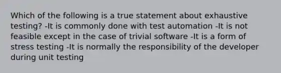 Which of the following is a true statement about exhaustive testing? -It is commonly done with test automation -It is not feasible except in the case of trivial software -It is a form of stress testing -It is normally the responsibility of the developer during unit testing