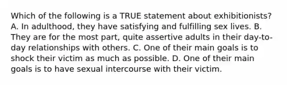 Which of the following is a TRUE statement about exhibitionists? A. In adulthood, they have satisfying and fulfilling sex lives. B. They are for the most part, quite assertive adults in their day-to-day relationships with others. C. One of their main goals is to shock their victim as much as possible. D. One of their main goals is to have sexual intercourse with their victim.