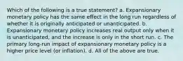 Which of the following is a true statement? a. Expansionary monetary policy has the same effect in the long run regardless of whether it is originally anticipated or unanticipated. b. Expansionary monetary policy increases real output only when it is unanticipated, and the increase is only in the short run. c. The primary long-run impact of expansionary monetary policy is a higher price level (or inflation). d. All of the above are true.