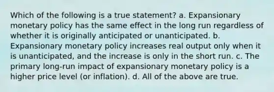 Which of the following is a true statement? a. Expansionary monetary policy has the same effect in the long run regardless of whether it is originally anticipated or unanticipated. b. Expansionary monetary policy increases real output only when it is unanticipated, and the increase is only in the short run. c. The primary long-run impact of expansionary monetary policy is a higher price level (or inflation). d. All of the above are true.