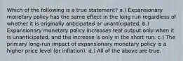 Which of the following is a true statement? a.) Expansionary monetary policy has the same effect in the long run regardless of whether it is originally anticipated or unanticipated. b.) Expansionary monetary policy increases real output only when it is unanticipated, and the increase is only in the short run. c.) The primary long-run impact of expansionary monetary policy is a higher price level (or inflation). d.) All of the above are true.