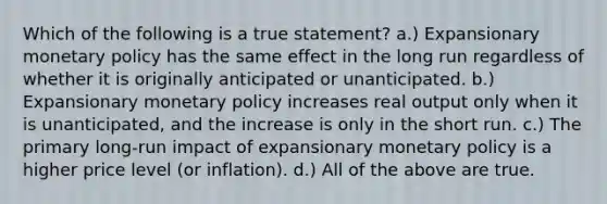 Which of the following is a true statement? a.) Expansionary monetary policy has the same effect in the long run regardless of whether it is originally anticipated or unanticipated. b.) Expansionary monetary policy increases real output only when it is unanticipated, and the increase is only in the short run. c.) The primary long-run impact of expansionary monetary policy is a higher price level (or inflation). d.) All of the above are true.