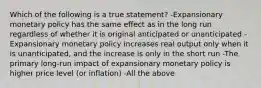 Which of the following is a true statement? -Expansionary monetary policy has the same effect as in the long run regardless of whether it is original anticipated or unanticipated -Expansionary monetary policy increases real output only when it is unanticipated, and the increase is only in the short run -The primary long-run impact of expansionary monetary policy is higher price level (or inflation) -All the above