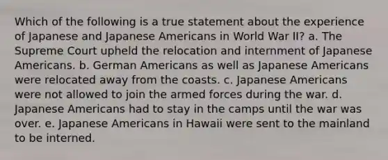 Which of the following is a true statement about the experience of Japanese and Japanese Americans in World War II? a. The Supreme Court upheld the relocation and internment of Japanese Americans. b. German Americans as well as Japanese Americans were relocated away from the coasts. c. Japanese Americans were not allowed to join the armed forces during the war. d. Japanese Americans had to stay in the camps until the war was over. e. Japanese Americans in Hawaii were sent to the mainland to be interned.