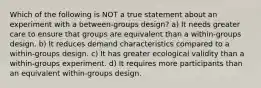 Which of the following is NOT a true statement about an experiment with a between-groups design? a) It needs greater care to ensure that groups are equivalent than a within-groups design. b) It reduces demand characteristics compared to a within-groups design. c) It has greater ecological validity than a within-groups experiment. d) It requires more participants than an equivalent within-groups design.