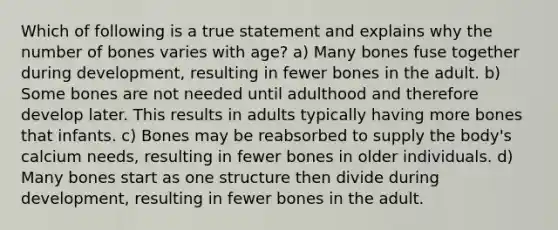 Which of following is a true statement and explains why the number of bones varies with age? a) Many bones fuse together during development, resulting in fewer bones in the adult. b) Some bones are not needed until adulthood and therefore develop later. This results in adults typically having more bones that infants. c) Bones may be reabsorbed to supply the body's calcium needs, resulting in fewer bones in older individuals. d) Many bones start as one structure then divide during development, resulting in fewer bones in the adult.