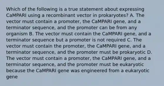 Which of the following is a true statement about expressing CaMPARI using a recombinant vector in prokaryotes? A. The vector must contain a promoter, the CaMPARI gene, and a terminator sequence, and the promoter can be from any organism B. The vector must contain the CaMPARI gene, and a terminator sequence but a promoter is not required C. The vector must contain the promoter, the CaMPARI gene, and a terminator sequence, and the promoter must be prokaryotic D. The vector must contain a promoter, the CaMPARI gene, and a terminator sequence, and the promoter must be eukaryotic because the CaMPARI gene was engineered from a eukaryotic gene