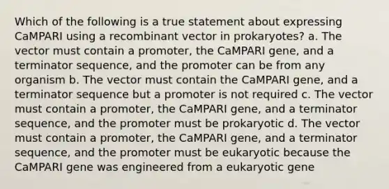 Which of the following is a true statement about expressing CaMPARI using a recombinant vector in prokaryotes? a. The vector must contain a promoter, the CaMPARI gene, and a terminator sequence, and the promoter can be from any organism b. The vector must contain the CaMPARI gene, and a terminator sequence but a promoter is not required c. The vector must contain a promoter, the CaMPARI gene, and a terminator sequence, and the promoter must be prokaryotic d. The vector must contain a promoter, the CaMPARI gene, and a terminator sequence, and the promoter must be eukaryotic because the CaMPARI gene was engineered from a eukaryotic gene