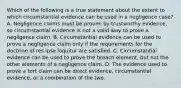 Which of the following is a true statement about the extent to which circumstantial evidence can be used in a negligence case? A. Negligence claims must be proven by trustworthy evidence, so circumstantial evidence is not a valid way to prove a negligence claim. B. Circumstantial evidence can be used to prove a negligence claim only if the requirements for the doctrine of res ipsa loquitur are satisfied. C. Circumstantial evidence can be used to prove the breach element, but not the other elements of a negligence claim. D. The evidence used to prove a tort claim can be direct evidence, circumstantial evidence, or a combination of the two.