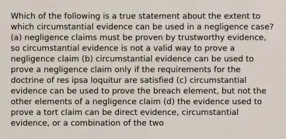 Which of the following is a true statement about the extent to which circumstantial evidence can be used in a negligence case? (a) negligence claims must be proven by trustworthy evidence, so circumstantial evidence is not a valid way to prove a negligence claim (b) circumstantial evidence can be used to prove a negligence claim only if the requirements for the doctrine of res ipsa loquitur are satisfied (c) circumstantial evidence can be used to prove the breach element, but not the other elements of a negligence claim (d) the evidence used to prove a tort claim can be direct evidence, circumstantial evidence, or a combination of the two