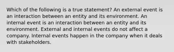 Which of the following is a true statement? An external event is an interaction between an entity and its environment. An internal event is an interaction between an entity and its environment. External and internal events do not affect a company. Internal events happen in the company when it deals with stakeholders.