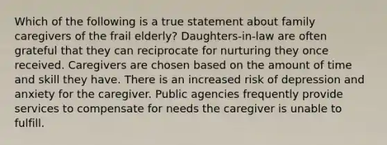 Which of the following is a true statement about family caregivers of the frail elderly? Daughters-in-law are often grateful that they can reciprocate for nurturing they once received. Caregivers are chosen based on the amount of time and skill they have. There is an increased risk of depression and anxiety for the caregiver. Public agencies frequently provide services to compensate for needs the caregiver is unable to fulfill.