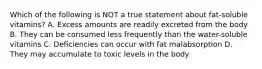 Which of the following is NOT a true statement about fat-soluble vitamins? A. Excess amounts are readily excreted from the body B. They can be consumed less frequently than the water-soluble vitamins C. Deficiencies can occur with fat malabsorption D. They may accumulate to toxic levels in the body