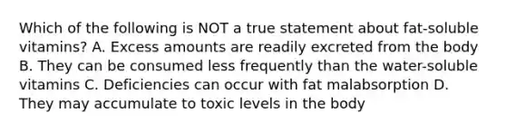 Which of the following is NOT a true statement about fat-soluble vitamins? A. Excess amounts are readily excreted from the body B. They can be consumed less frequently than the water-soluble vitamins C. Deficiencies can occur with fat malabsorption D. They may accumulate to toxic levels in the body