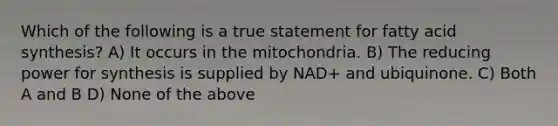 Which of the following is a true statement for fatty acid synthesis? A) It occurs in the mitochondria. B) The reducing power for synthesis is supplied by NAD+ and ubiquinone. C) Both A and B D) None of the above