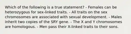 Which of the following is a true statement? - Females can be heterozygous for sex-linked traits. - All traits on the sex chromosomes are associated with sexual development. - Males inherit two copies of the SRY gene. - The X and Y chromosomes are homologous. - Men pass their X-linked traits to their sons.