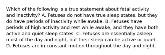 Which of the following is a true statement about fetal activity and inactivity? A. Fetuses do not have true sleep states, but they do have periods of inactivity while awake. B. Fetuses have periods of high activity and rest while awake, and they have both active and quiet sleep states. C. Fetuses are essentially asleep most of the day and night, but their sleep can be active or quiet. D. Fetuses are in constant motion throughout the day and night.