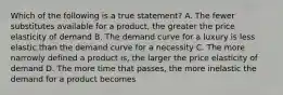 Which of the following is a true statement? A. The fewer substitutes available for a product, the greater the price elasticity of demand B. The demand curve for a luxury is less elastic than the demand curve for a necessity C. The more narrowly defined a product is, the larger the price elasticity of demand D. The more time that passes, the more inelastic the demand for a product becomes