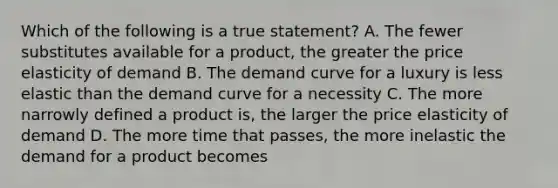 Which of the following is a true statement? A. The fewer substitutes available for a product, the greater the price elasticity of demand B. The demand curve for a luxury is less elastic than the demand curve for a necessity C. The more narrowly defined a product is, the larger the price elasticity of demand D. The more time that passes, the more inelastic the demand for a product becomes