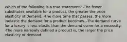 Which of the following is a true statement? -The fewer substitutes available for a product, the greater the price elasticity of demand. -The more time that passes, the more inelastic the demand for a product becomes. -The demand curve for a luxury is less elastic than the demand curve for a necessity. -The more narrowly defined a product is, the larger the price elasticity of demand