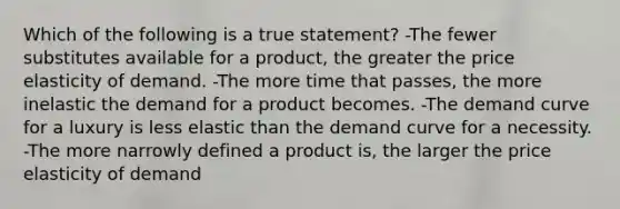 Which of the following is a true statement? -The fewer substitutes available for a product, the greater the price elasticity of demand. -The more time that passes, the more inelastic the demand for a product becomes. -The demand curve for a luxury is less elastic than the demand curve for a necessity. -The more narrowly defined a product is, the larger the price elasticity of demand