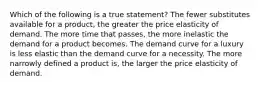 Which of the following is a true statement? The fewer substitutes available for a product, the greater the price elasticity of demand. The more time that passes, the more inelastic the demand for a product becomes. The demand curve for a luxury is less elastic than the demand curve for a necessity. The more narrowly defined a product is, the larger the price elasticity of demand.