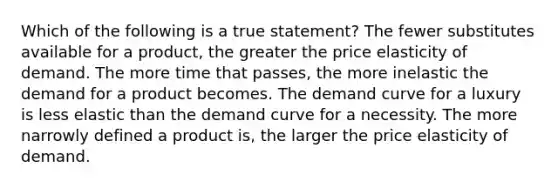 Which of the following is a true statement? The fewer substitutes available for a product, the greater the price elasticity of demand. The more time that passes, the more inelastic the demand for a product becomes. The demand curve for a luxury is less elastic than the demand curve for a necessity. The more narrowly defined a product is, the larger the price elasticity of demand.