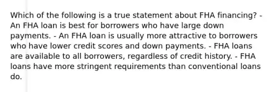 Which of the following is a true statement about FHA financing? - An FHA loan is best for borrowers who have large down payments. - An FHA loan is usually more attractive to borrowers who have lower credit scores and down payments. - FHA loans are available to all borrowers, regardless of credit history. - FHA loans have more stringent requirements than conventional loans do.