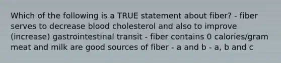 Which of the following is a TRUE statement about fiber? - fiber serves to decrease blood cholesterol and also to improve (increase) gastrointestinal transit - fiber contains 0 calories/gram meat and milk are good sources of fiber - a and b - a, b and c