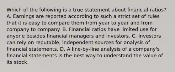 Which of the following is a true statement about financial ratios? A. Earnings are reported according to such a strict set of rules that it is easy to compare them from year to year and from company to company. B. Financial ratios have limited use for anyone besides financial managers and investors. C. Investors can rely on reputable, independent sources for analysis of financial statements. D. A line-by-line analysis of a company's financial statements is the best way to understand the value of its stock.