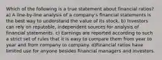 Which of the following is a true statement about financial ratios? a) A line-by-line analysis of a company's financial statements is the best way to understand the value of its stock. b) Investors can rely on reputable, independent sources for analysis of financial statements. c) Earnings are reported according to such a strict set of rules that it is easy to compare them from year to year and from company to company. d)Financial ratios have limited use for anyone besides financial managers and investors.