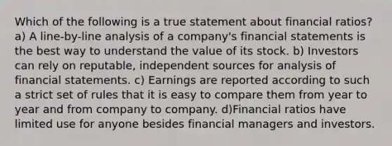 Which of the following is a true statement about financial ratios? a) A line-by-line analysis of a company's financial statements is the best way to understand the value of its stock. b) Investors can rely on reputable, independent sources for analysis of financial statements. c) Earnings are reported according to such a strict set of rules that it is easy to compare them from year to year and from company to company. d)Financial ratios have limited use for anyone besides financial managers and investors.