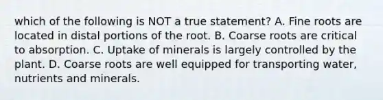 which of the following is NOT a true statement? A. Fine roots are located in distal portions of the root. B. Coarse roots are critical to absorption. C. Uptake of minerals is largely controlled by the plant. D. Coarse roots are well equipped for transporting water, nutrients and minerals.