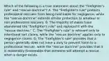 Which of the following is a true statement about the "firefighter's rule" and "rescue doctrine"? A. The "firefighter's rule" protects professional rescuers from being held liable for negligence, while the "rescue doctrine" extends similar protection to amateur or non professional rescuers. B. The majority of states have abandoned the "firefighter's rule" and replaced it with the "rescue doctrine." C. The "firefighter's rule" is relevant only to intentional tort claims, while the "rescue doctrine" applies only to negligence claims. D. The "firefighter's rule" provides that a person generally does not have a duty to prevent harm to a professional rescuer, while the "rescue doctrine" provides that it is reasonably foreseeable that someone will attempt a rescue when a danger exists.