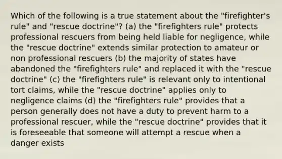 Which of the following is a true statement about the "firefighter's rule" and "rescue doctrine"? (a) the "firefighters rule" protects professional rescuers from being held liable for negligence, while the "rescue doctrine" extends similar protection to amateur or non professional rescuers (b) the majority of states have abandoned the "firefighters rule" and replaced it with the "rescue doctrine" (c) the "firefighters rule" is relevant only to intentional tort claims, while the "rescue doctrine" applies only to negligence claims (d) the "firefighters rule" provides that a person generally does not have a duty to prevent harm to a professional rescuer, while the "rescue doctrine" provides that it is foreseeable that someone will attempt a rescue when a danger exists