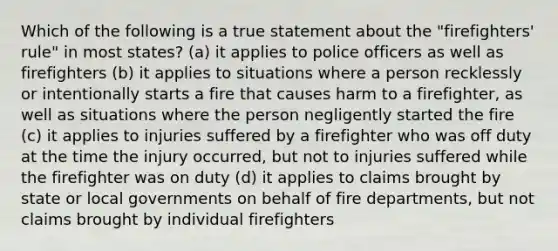 Which of the following is a true statement about the "firefighters' rule" in most states? (a) it applies to police officers as well as firefighters (b) it applies to situations where a person recklessly or intentionally starts a fire that causes harm to a firefighter, as well as situations where the person negligently started the fire (c) it applies to injuries suffered by a firefighter who was off duty at the time the injury occurred, but not to injuries suffered while the firefighter was on duty (d) it applies to claims brought by state or local governments on behalf of fire departments, but not claims brought by individual firefighters