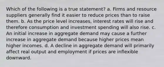 Which of the following is a true statement? a. Firms and resource suppliers generally find it easier to reduce prices than to raise them. b. As the price level increases, interest rates will rise and therefore consumption and investment spending will also rise. c. An initial increase in aggregate demand may cause a further increase in aggregate demand because higher prices mean higher incomes. d. A decline in aggregate demand will primarily affect real output and employment if prices are inflexible downward.