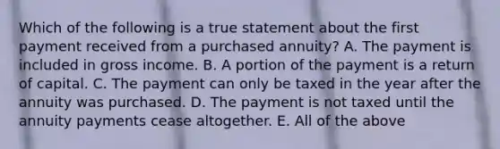 Which of the following is a true statement about the first payment received from a purchased annuity? A. The payment is included in gross income. B. A portion of the payment is a return of capital. C. The payment can only be taxed in the year after the annuity was purchased. D. The payment is not taxed until the annuity payments cease altogether. E. All of the above