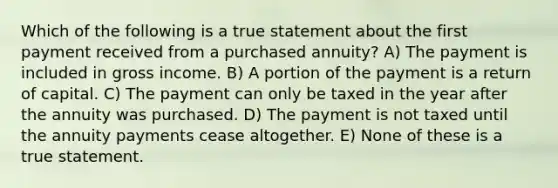 Which of the following is a true statement about the first payment received from a purchased annuity? A) The payment is included in gross income. B) A portion of the payment is a return of capital. C) The payment can only be taxed in the year after the annuity was purchased. D) The payment is not taxed until the annuity payments cease altogether. E) None of these is a true statement.