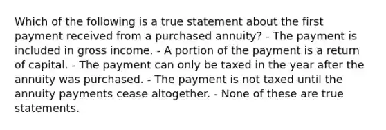 Which of the following is a true statement about the first payment received from a purchased annuity? - The payment is included in gross income. - A portion of the payment is a return of capital. - The payment can only be taxed in the year after the annuity was purchased. - The payment is not taxed until the annuity payments cease altogether. - None of these are true statements.