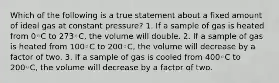 Which of the following is a true statement about a fixed amount of ideal gas at constant pressure? 1. If a sample of gas is heated from 0◦C to 273◦C, the volume will double. 2. If a sample of gas is heated from 100◦C to 200◦C, the volume will decrease by a factor of two. 3. If a sample of gas is cooled from 400◦C to 200◦C, the volume will decrease by a factor of two.