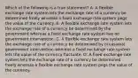 Which of the following is a true​ statement? A. A flexible exchange rate system lets the exchange rate of a currency be determined freely whereas a fixed exchange rate system pegs the value of the currency. B. A flexible exchange rate system lets the exchange rate of a currency be determined by the government whereas a fixed exchange rate system has no government intervention. C. A flexible exchange rate system lets the exchange rate of a currency be determined by occasional government intervention whereas a fixed exchange rate system lets the value of the currency fluctuate. D. A fixed exchange rate system lets the exchange rate of a currency be determined freely whereas a flexible exchange rate system pegs the value of the currency.