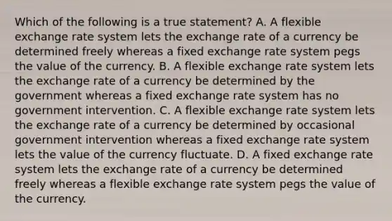 Which of the following is a true​ statement? A. A flexible exchange rate system lets the exchange rate of a currency be determined freely whereas a fixed exchange rate system pegs the value of the currency. B. A flexible exchange rate system lets the exchange rate of a currency be determined by the government whereas a fixed exchange rate system has no government intervention. C. A flexible exchange rate system lets the exchange rate of a currency be determined by occasional government intervention whereas a fixed exchange rate system lets the value of the currency fluctuate. D. A fixed exchange rate system lets the exchange rate of a currency be determined freely whereas a flexible exchange rate system pegs the value of the currency.